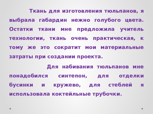 Ткань для изготовления тюльпанов, я выбрала габардин нежно голубого цвета. Остатки ткани мне предложила учитель технологии, ткань очень практическая, к тому же это сократит мои материальные затраты при создании проекта.  Для набивания тюльпанов мне понадобился синтепон, для отделки бусинки и кружево, для стеблей я использовала коктейльные трубочки. 