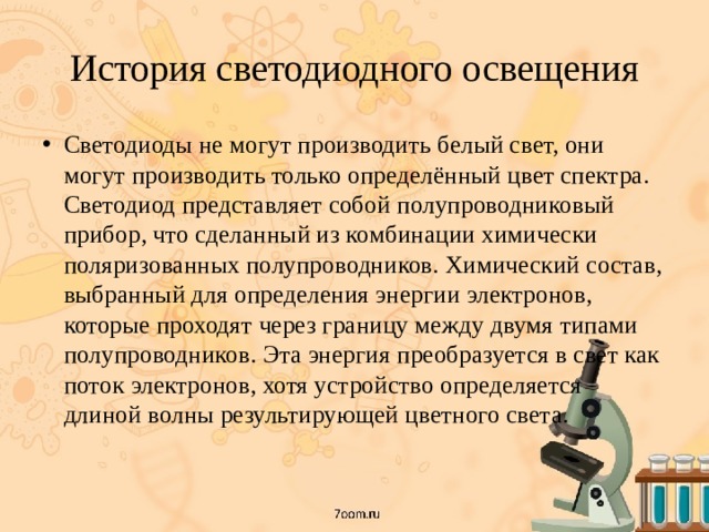 История светодиодного освещения Светодиоды не могут производить белый свет, они могут производить только определённый цвет спектра. Светодиод представляет собой полупроводниковый прибор, что сделанный из комбинации химически поляризованных полупроводников. Химический состав, выбранный для определения энергии электронов, которые проходят через границу между двумя типами полупроводников. Эта энергия преобразуется в свет как поток электронов, хотя устройство определяется длиной волны результирующей цветного света.   