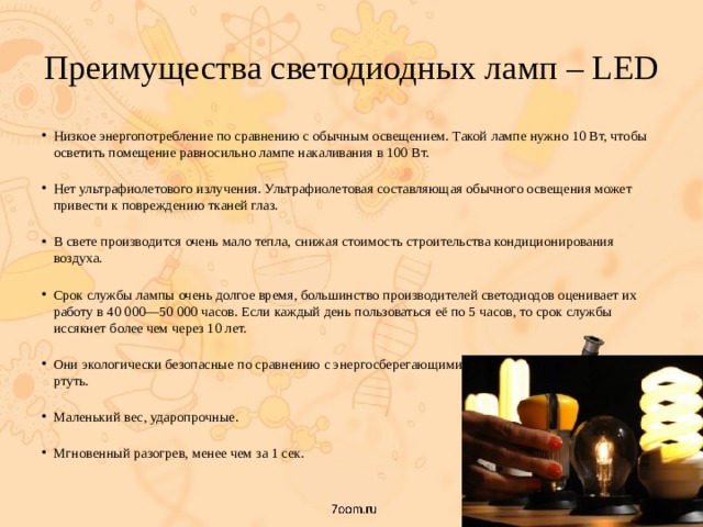 Преимущества светодиодных ламп – LED Низкое энергопотребление по сравнению с обычным освещением. Такой лампе нужно 10 Вт, чтобы осветить помещение равносильно лампе накаливания в 100 Вт.   Нет ультрафиолетового излучения. Ультрафиолетовая составляющая обычного освещения может привести к повреждению тканей глаз.   В свете производится очень мало тепла, снижая стоимость строительства кондиционирования воздуха.   Срок службы лампы очень долгое время, большинство производителей светодиодов оценивает их работу в 40 000—50 000 часов. Если каждый день пользоваться её по 5 часов, то срок службы иссякнет более чем через 10 лет.   Они экологически безопасные по сравнению с энергосберегающими лампами, в которых содержится ртуть.   Маленький вес, ударопрочные.   Мгновенный разогрев, менее чем за 1 сек. 
