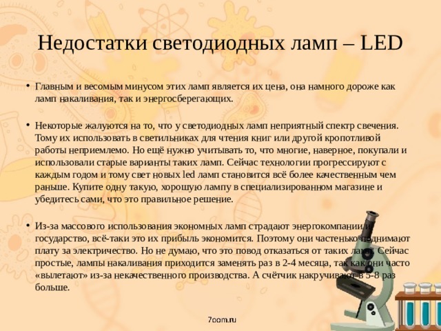 Недостатки светодиодных ламп – LED Главным и весомым минусом этих ламп является их цена, она намного дороже как ламп накаливания, так и энергосберегающих.   Некоторые жалуются на то, что у светодиодных ламп неприятный спектр свечения. Тому их использовать в светильниках для чтения книг или другой кропотливой работы неприемлемо. Но ещё нужно учитывать то, что многие, наверное, покупали и использовали старые варианты таких ламп. Сейчас технологии прогрессируют с каждым годом и тому свет новых led ламп становится всё более качественным чем раньше. Купите одну такую, хорошую лампу в специализированном магазине и убедитесь сами, что это правильное решение.   Из-за массового использования экономных ламп страдают энергокомпании и государство, всё-таки это их прибыль экономится. Поэтому они частенько поднимают плату за электричество. Но не думаю, что это повод отказаться от таких ламп. Сейчас простые, лампы накаливания приходится заменять раз в 2-4 месяца, так как они часто «вылетают» из-за некачественного производства. А счётчик накручивают в 5-8 раз больше. 