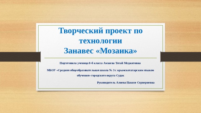 Творческий проект по технологии  Занавес «Мозаика» Подготовила ученица 8-б класса Амзаева Тотай Меджитовна МБОУ «Средняя общеобразовательная школа № 3 с крымскотатарским языком обучения» городского округа Судак Руководитель Алиева Пакизе Сервериевна  