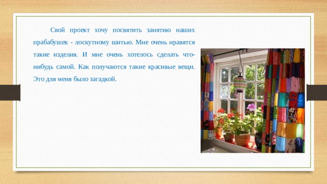 Свой проект хочу посвятить занятию наших прабабушек - лоскутному шитью. Мне очень нравятся такие изделия. И мне очень хотелось сделать что-нибудь самой. Как получаются такие красивые вещи. Это для меня было загадкой. 