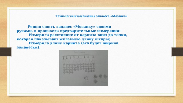 Технология изготовления занавеса «Мозаика»  Решив сшить занавес «Мозаику» своими руками, я произвела предварительные измерения:  Измерила расстояние от карниза вниз до точки, которая показывает желаемую длину шторы;  Измерила длину карниза (это будет ширина занавески). 
