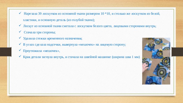  Нарезала 39 лоскутков из основной ткани размером 10 *10, и столько же лоскутков из белой, хлястики, и основную деталь (из голубой ткани); Лоскут из основной ткани сметала с лоскутком белого цвета, лицевыми сторонами внутрь; Стачала три стороны; Удалила стежки временного назначения; В углах сделала надсечки, вывернула «мешочек» на лицевую сторону; Проутюжила «мешочек», Края детали загнула внутрь, и стачала на швейной машинке (ширина шва 1 мм) 
