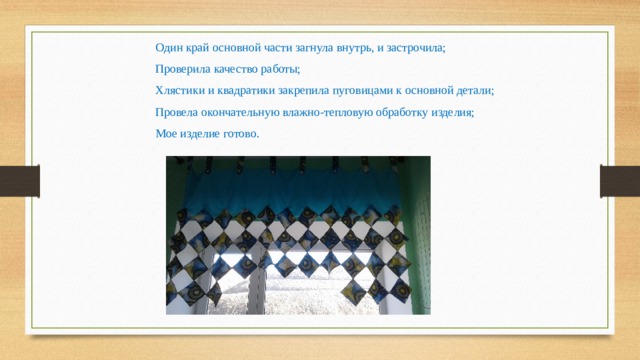 Один край основной части загнула внутрь, и застрочила; Проверила качество работы; Хлястики и квадратики закрепила пуговицами к основной детали; Провела окончательную влажно-тепловую обработку изделия; Мое изделие готово. 