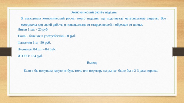 Экономический расчёт изделия Я выполнила экономический расчет моего изделия, где подсчитала материальные затраты. Все материалы для своей работы я использовала от старых вещей и обрезков от шитья. Нитки 1 шт. - 20 руб. Ткань - бывшая в употреблении - 0 руб. Флизелин 1 м - 50 руб. Пуговицы 84 шт – 84 руб. ИТОГО: 154 руб. Вывод  Если я бы покупала какую-нибудь тюль или портьеру на рынке, было бы в 2-3 раза дороже. 