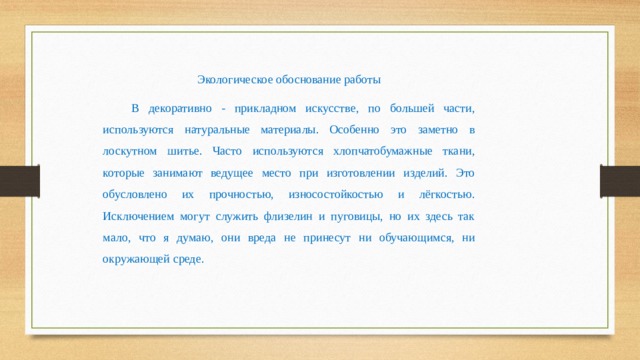 Экологическое обоснование работы В декоративно - прикладном искусстве, по большей части, используются натуральные материалы. Особенно это заметно в лоскутном шитье. Часто используются хлопчатобумажные ткани, которые занимают ведущее место при изготовлении изделий. Это обусловлено их прочностью, износостойкостью и лёгкостью. Исключением могут служить флизелин и пуговицы, но их здесь так мало, что я думаю, они вреда не принесут ни обучающимся, ни окружающей среде.  