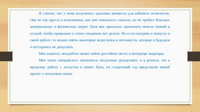 Я считаю, что у меня получилась красивая занавеска для кабинета технологии. Она не так проста в исполнении, как мне показалось сначала, но не требует больших материальных и физических затрат. Хотя мне пришлось приложить немало знаний и усилий, чтобы правильно и точно соединить все детали. Но если говорить о минусах в своей работе, то можно найти некоторые недостатки и неточности, которые в будущем я постараюсь не допускать. Мне кажется, моя работа может найти достойное место в интерьере квартиры. Мне очень понравилось заниматься лоскутным рукоделием, и я решила, что я продолжу работу с лоскутом и может быть, на следующий год представлю новый проект о лоскутном шитье. 