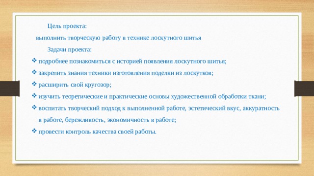 Цель проекта: выполнить творческую работу в технике лоскутного шитья Задачи проекта: подробнее познакомиться с историей появления лоскутного шитья; закрепить знания техники изготовления поделки из лоскутков; расширить свой кругозор; изучить теоретические и практические основы художественной обработки ткани; воспитать творческий подход к выполненной работе, эстетический вкус, аккуратность в работе, бережливость, экономичность в работе; провести контроль качества своей работы. 