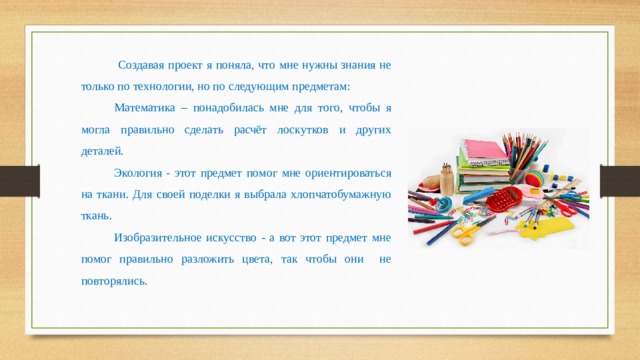  Создавая проект я поняла, что мне нужны знания не только по технологии, но по следующим предметам: Математика – понадобилась мне для того, чтобы я могла правильно сделать расчёт лоскутков и других деталей. Экология - этот предмет помог мне ориентироваться на ткани. Для своей поделки я выбрала хлопчатобумажную ткань. Изобразительное искусство - а вот этот предмет мне помог правильно разложить цвета, так чтобы они не повторялись. 