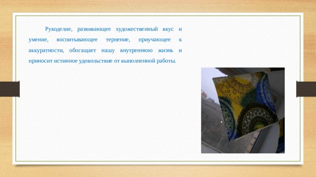 Рукоделие, развивающее художественный вкус и умение, воспитывающее терпение, приучающее к аккуратности, обогащает нашу внутреннюю жизнь и приносит истинное удовольствие от выполненной работы. 