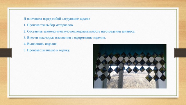Я поставила перед собой следующие задачи: 1. Произвести выбор материалов. 2. Составить технологическую последовательность изготовления занавеса. 3. Внести некоторые изменения в оформление изделия. 4. Выполнить изделие. 5. Произвести анализ и оценку. 