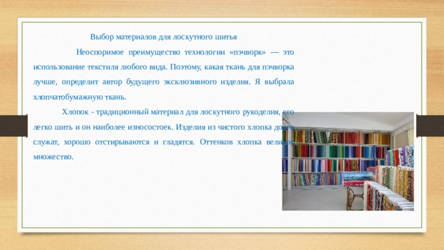 Выбор материалов для лоскутного шитья  Неоспоримое преимущество технологии «пэчворк» — это использование текстиля любого вида. Поэтому, какая ткань для пэчворка лучше, определит автор будущего эксклюзивного изделия. Я выбрала хлопчатобумажную ткань.  Хлопок - традиционный материал для лоскутного рукоделия, его легко шить и он наиболее износостоек. Изделия из чистого хлопка долго служат, хорошо отстирываются и гладятся. Оттенков хлопка великое множество. 