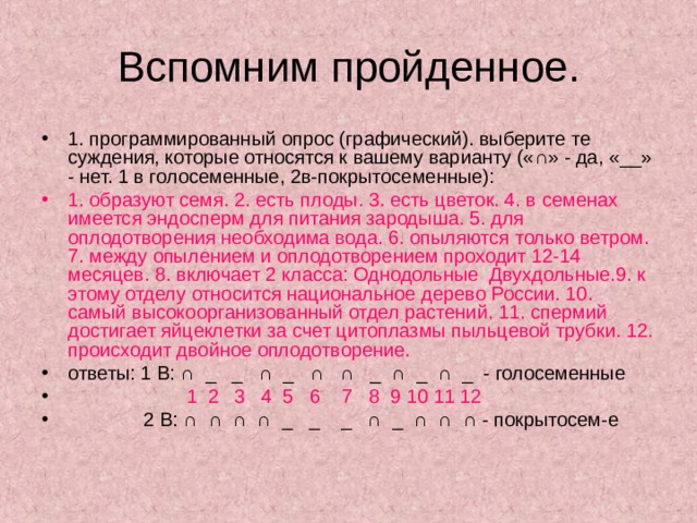 1. программированный опрос (графический). выберите те суждения, которые относятся к вашему варианту («∩» - да, «__» - нет. 1 в голосеменные, 2в-покрытосеменные): 1. образуют семя. 2. есть плоды. 3. есть цветок. 4. в семенах имеется эндосперм для питания зародыша. 5. для оплодотворения необходима вода. 6. опыляются только ветром. 7. между опылением и оплодотворением проходит 12-14 месяцев. 8. включает 2 класса: Однодольные Двухдольные.9. к этому отделу относится национальное дерево России. 10. самый высокоорганизованный отдел растений. 11. спермий достигает яйцеклетки за счет цитоплазмы пыльцевой трубки. 12. происходит двойное оплодотворение. ответы: 1 В: ∩ _ _ ∩ _ ∩ ∩ _ ∩ _ ∩ _ - голосеменные    1 2 3 4 5 6 7 8 9 10 11 12   2 В: ∩ ∩ ∩ ∩ _ _ _ ∩ _ ∩ ∩ ∩ - покрытосем-е 