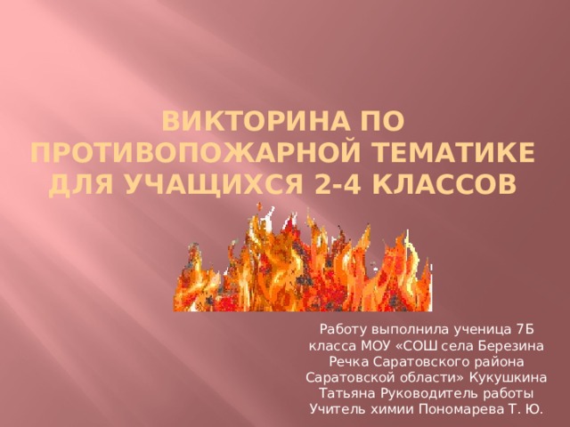 Викторина по противопожарной тематике Для учащихся 2-4 классов Работу выполнила ученица 7Б класса МОУ «СОШ села Березина Речка Саратовского района Саратовской области» Кукушкина Татьяна Руководитель работы Учитель химии Пономарева Т. Ю. 