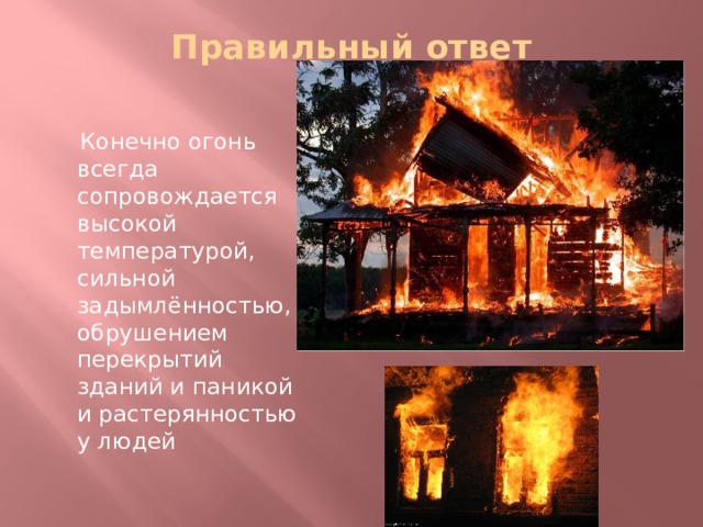 Правильный ответ    Конечно огонь всегда сопровождается высокой температурой, сильной задымлённостью, обрушением перекрытий зданий и паникой и растерянностью у людей 