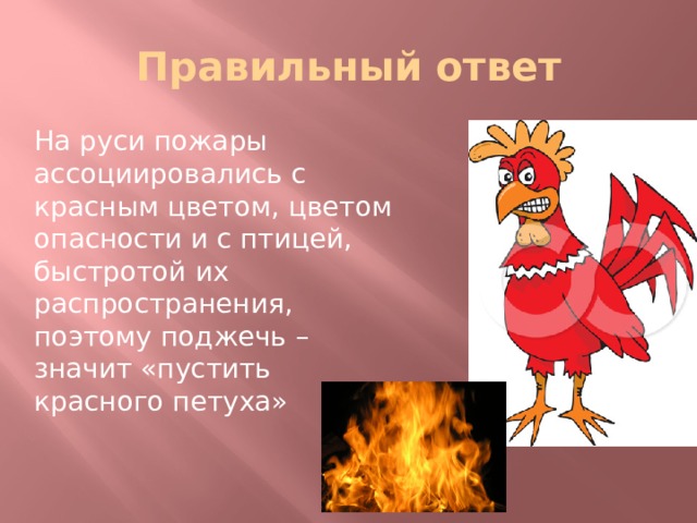 Правильный ответ На руси пожары ассоциировались с красным цветом, цветом опасности и с птицей, быстротой их распространения, поэтому поджечь – значит «пустить красного петуха» 