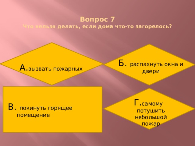  Вопрос 7  Что нельзя делать, если дома что-то загорелось? Б. распахнуть окна и двери А. вызвать пожарных В. покинуть горящее помещение Г. самому потушить небольшой пожар 