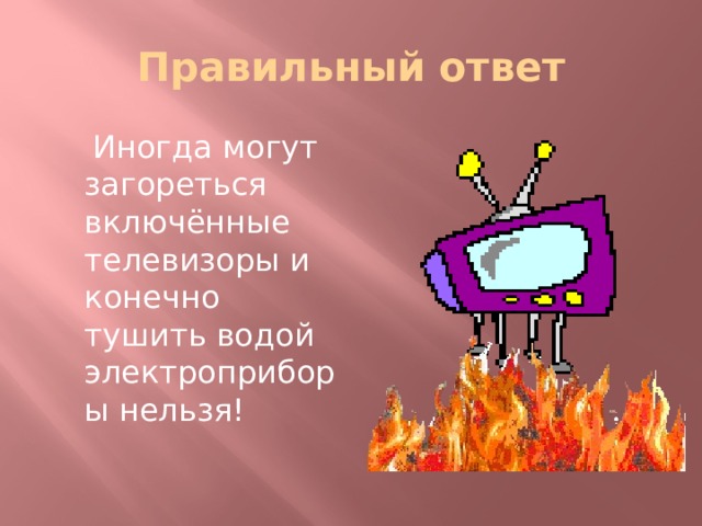 Правильный ответ  Иногда могут загореться включённые телевизоры и конечно тушить водой электроприборы нельзя! 