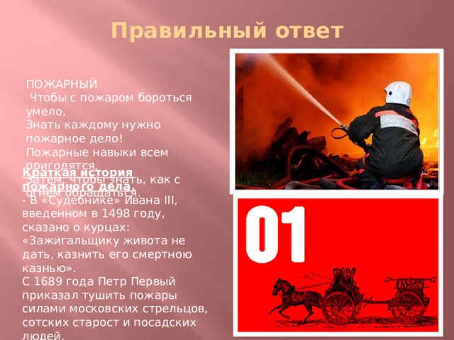 Правильный ответ   ПОЖАРНЫЙ Чтобы с пожаром бороться умело,  Знать каждому нужно пожарное дело!  Пожарные навыки всем пригодятся,  Затем, чтобы знать, как с огнем обращаться. Краткая история пожарного дела. - В «Судебнике» Ивана III, введенном в 1498 году, сказано о курцах: «Зажигальщику живота не дать, казнить его смертною казнью». С 1689 года Петр Первый приказал тушить пожары силами московских стрельцов, сотских старост и посадских людей. В 1803 году Александр I подписал указ об организации в Петербурге пожарной охраны. 