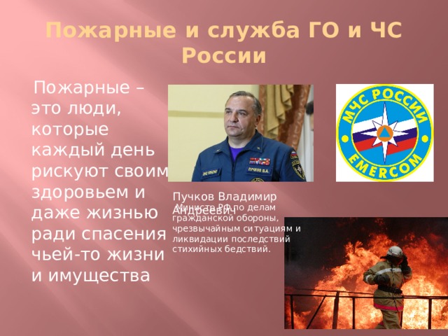 Пожарные и служба ГО и ЧС России  Пожарные – это люди, которые каждый день рискуют своим здоровьем и даже жизнью ради спасения чьей-то жизни и имущества Пучков Владимир Андреевич  Министр РФ по делам гражданской обороны, чрезвычайным ситуациям и ликвидации последствий стихийных бедствий.   