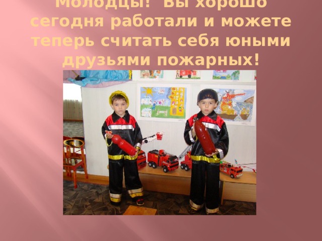 Молодцы! Вы хорошо сегодня работали и можете теперь считать себя юными друзьями пожарных! 