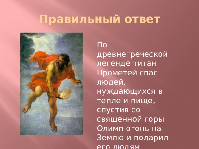 Правильный ответ По древнегреческой легенде титан Прометей спас людей, нуждающихся в тепле и пище, спустив со священной горы Олимп огонь на Землю и подарил его людям 