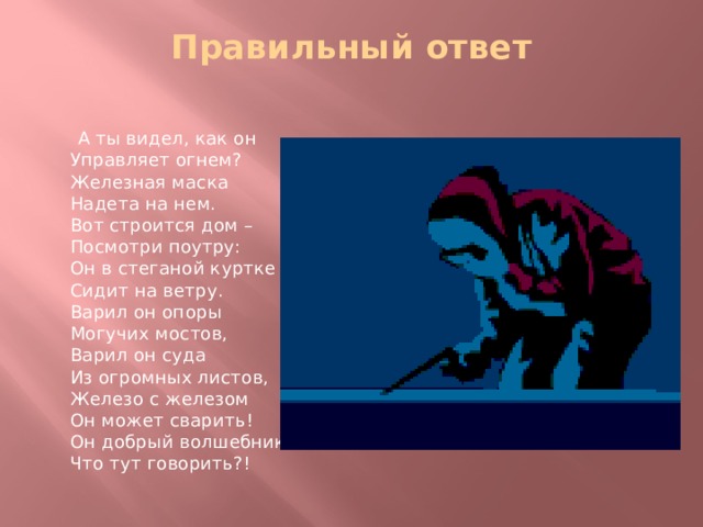 Правильный ответ    А ты видел, как он  Управляет огнем?  Железная маска  Надета на нем.  Вот строится дом –  Посмотри поутру:  Он в стеганой куртке  Сидит на ветру.  Варил он опоры  Могучих мостов,  Варил он суда  Из огромных листов,  Железо с железом  Он может сварить!  Он добрый волшебник,  Что тут говорить?! 