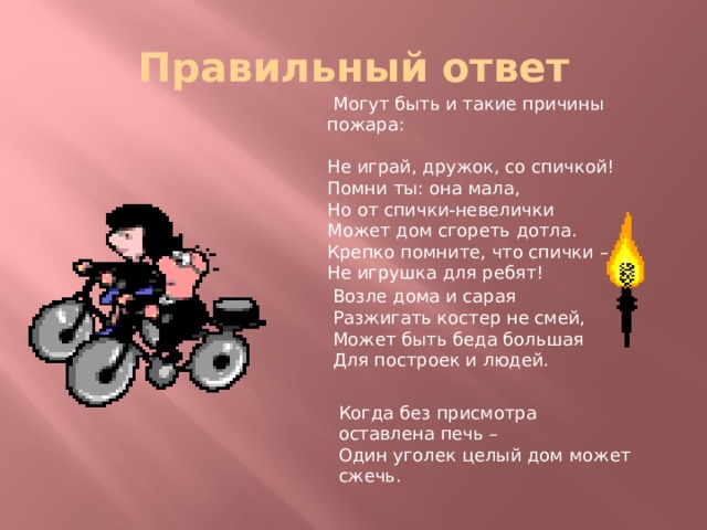 Правильный ответ  Могут быть и такие причины пожара: Не играй, дружок, со спичкой!  Помни ты: она мала,  Но от спички-невелички  Может дом сгореть дотла.  Крепко помните, что спички –  Не игрушка для ребят! Возле дома и сарая  Разжигать костер не смей,  Может быть беда большая  Для построек и людей. Когда без присмотра оставлена печь –  Один уголек целый дом может сжечь. 