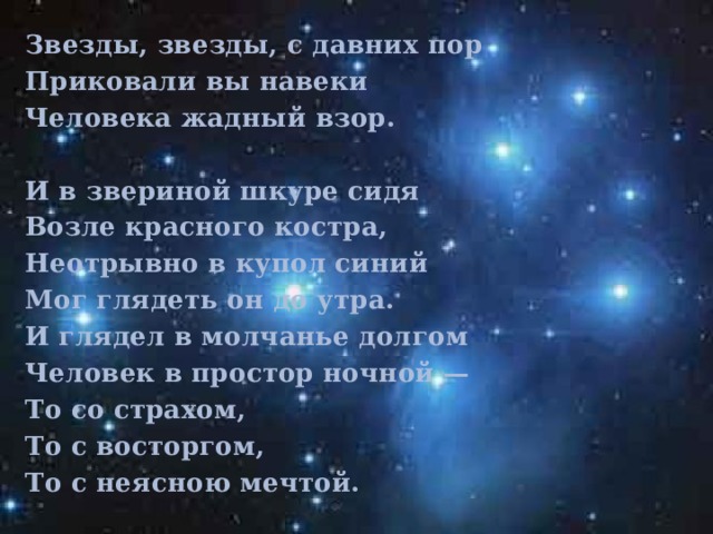 Звезды, звезды, с давних пор Приковали вы навеки Человека жадный взор.   И в звериной шкуре сидя Возле красного костра, Неотрывно в купол синий Мог глядеть он до утра. И глядел в молчанье долгом Человек в простор ночной — То со страхом, То с восторгом, То с неясною мечтой.  