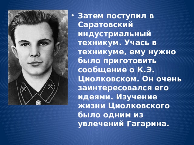 Затем поступил в Саратовский индустриальный техникум. Учась в техникуме, ему нужно было приготовить сообщение о К.Э. Циолковском. Он очень заинтересовался его идеями. Изучение жизни Циолковского было одним из увлечений Гагарина. 