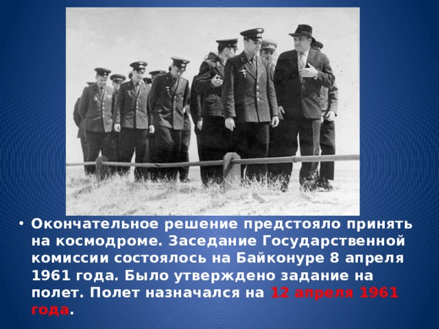 Окончательное решение предстояло принять на космодроме. Заседание Государственной комиссии состоялось на Байконуре 8 апреля 1961 года. Было утверждено задание на полет. Полет назначался на 12 апреля 1961 года . 