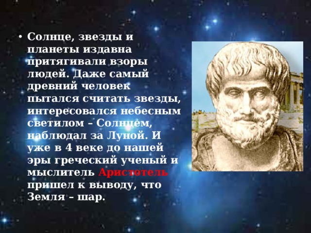 Солнце, звезды и планеты издавна притягивали взоры людей. Даже самый древний человек пытался считать звезды, интересовался небесным светилом – Солнцем, наблюдал за Луной. И уже в 4 веке до нашей эры греческий ученый и мыслитель Аристотель пришел к выводу, что Земля – шар. 