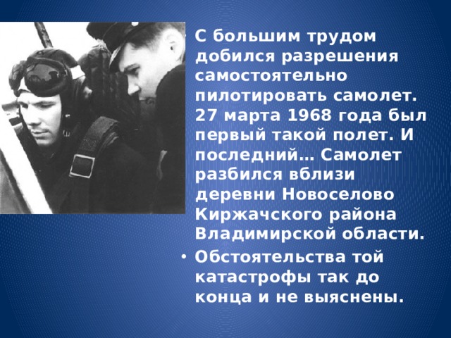 С большим трудом добился разрешения самостоятельно пилотировать самолет. 27 марта 1968 года был первый такой полет. И последний… Самолет разбился вблизи деревни Новоселово Киржачского района Владимирской области. Обстоятельства той катастрофы так до конца и не выяснены. 