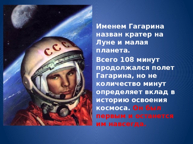 Именем Гагарина назван кратер на Луне и малая планета. Всего 108 минут продолжался полет Гагарина, но не количество минут определяет вклад в историю освоения космоса. Он был первым и останется им навсегда. 
