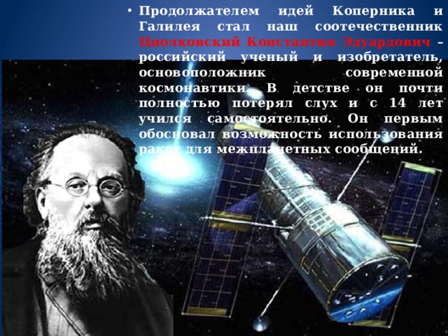 Продолжателем идей Коперника и Галилея стал наш соотечественник Циолковский Константин Эдуардович – российский ученый и изобретатель, основоположник современной космонавтики. В детстве он почти полностью потерял слух и с 14 лет учился самостоятельно. Он первым обосновал возможность использования ракет для межпланетных сообщений. 