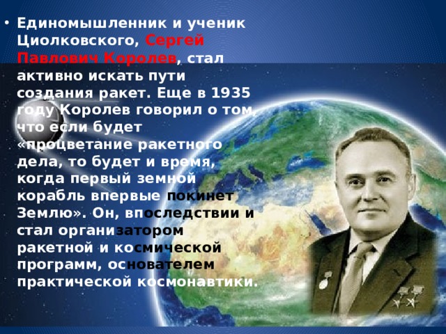 Единомышленник и ученик Циолковского, Сергей Павлович Королев , стал активно искать пути создания ракет. Еще в 1935 году Королев говорил о том, что если будет «процветание ракетного дела, то будет и время, когда первый земной корабль впервые покинет Землю». Он, вп оследствии  и стал органи затором ракетной и ко смической программ, ос нователем практической космонавтики. 