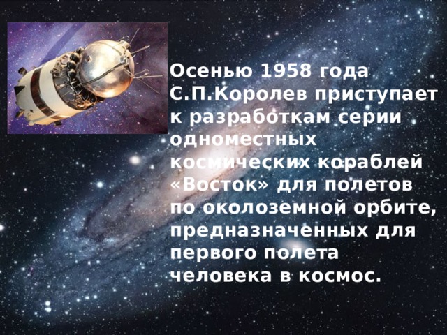 Осенью 1958 года С.П.Королев приступает к разработкам серии одноместных космических кораблей «Восток» для полетов по околоземной орбите,  предназначенных для первого полета человека в космос. 