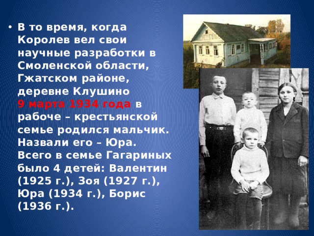 В то время, когда Королев вел свои научные разработки в Смоленской области, Гжатском районе, деревне Клушино 9 марта 1934 года в рабоче – крестьянской семье родился мальчик. Назвали его – Юра.  Всего в семье Гагариных было 4 детей: Валентин (1925 г.), Зоя (1927 г.), Юра (1934 г.), Борис (1936 г.). 