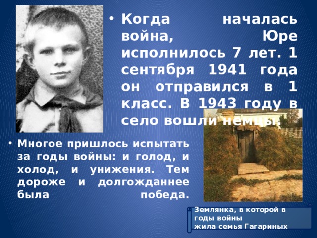Когда началась война, Юре исполнилось 7 лет. 1 сентября 1941 года он отправился в 1 класс. В 1943 году в село вошли немцы. Многое пришлось испытать за годы войны: и голод, и холод, и унижения. Тем дороже и долгожданнее была победа.    Землянка, в которой в годы войны жила семья Гагариных 