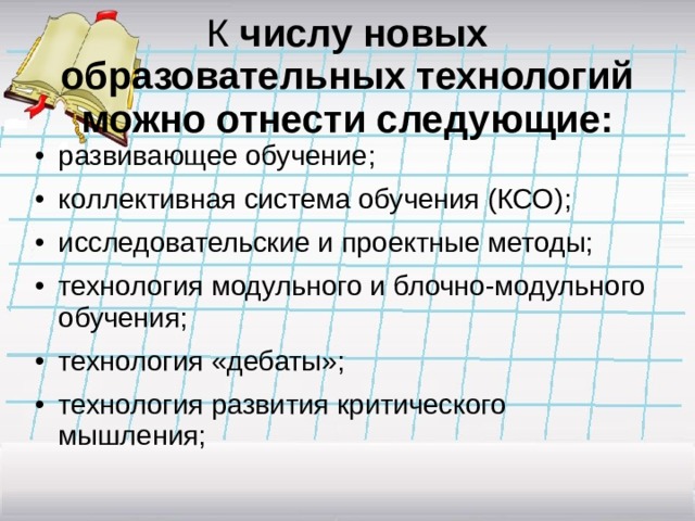   К числу новых образовательных технологий можно отнести следующие:   •  развивающее обучение; •  коллективная система обучения (КСО); •  исследовательские и проектные методы; •  технология модульного и блочно-модульного обучения; •  технология «дебаты»; •  технология развития критического мышления; 