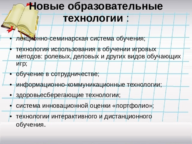 Новые образовательные технологии :   •  лекционно-семинарская система обучения; •  технология использования в обучении игровых методов: ролевых, деловых и других видов обучающих игр; •  обучение в сотрудничестве; •  информационно-коммуникационные технологии; •  здоровьесберегающие технологии; •  система инновационной оценки «портфолио»; •  технологии интерактивного и дистанционного обучения . 