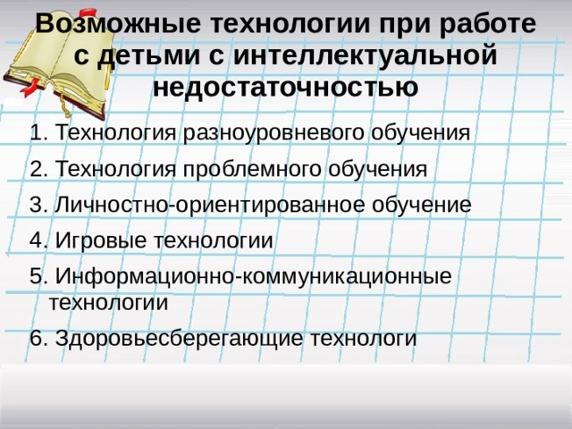 Возможные технологии при работе с детьми с интеллектуальной недостаточностью 1. Технология разноуровневого обучения 2. Технология проблемного обучения 3. Личностно-ориентированное обучение 4. Игровые технологии 5. Информационно-коммуникационные технологии 6. Здоровьесберегающие технологи 