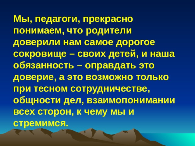 Мы, педагоги, прекрасно понимаем, что родители доверили нам самое дорогое сокровище – своих детей, и наша обязанность – оправдать это доверие, а это возможно только при тесном сотрудничестве, общности дел, взаимопонимании всех сторон, к чему мы и стремимся.  