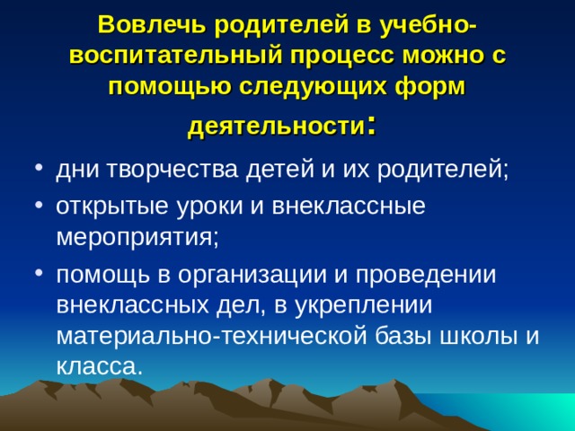 Вовлечь родителей в учебно-воспитательный процесс можно с помощью следующих форм деятельности : дни творчества детей и их родителей; открытые уроки и внеклассные мероприятия; помощь в организации и проведении внеклассных дел, в укреплении материально-технической базы школы и класса. 