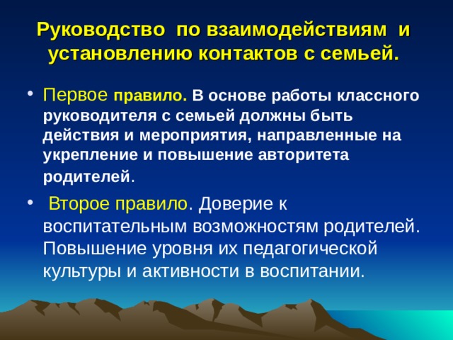 Руководство по взаимодействиям и установлению контактов с семьей. Первое правило. В основе работы классного руководителя с семьей должны быть действия и мероприятия, направленные на укрепление и повышение авторитета родителей .  Второе правило . Доверие к воспитательным возможностям родителей. Повышение уровня их педагогической культуры и активности в воспитании.  