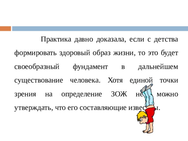  Практика давно доказала, если с детства формировать здоровый образ жизни, то это будет своеобразный фундамент в дальнейшем существование человека. Хотя единой точки зрения на определение ЗОЖ нет, можно утверждать, что его составляющие известны. 