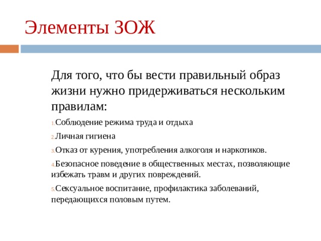 Элементы ЗОЖ Для того, что бы вести правильный образ жизни нужно придерживаться нескольким правилам: Соблюдение режима труда и отдыха Личная гигиена Отказ от курения, употребления алкоголя и наркотиков. Безопасное поведение в общественных местах, позволяющие избежать травм и других повреждений. Сексуальное воспитание, профилактика заболеваний, передающихся половым путем. 