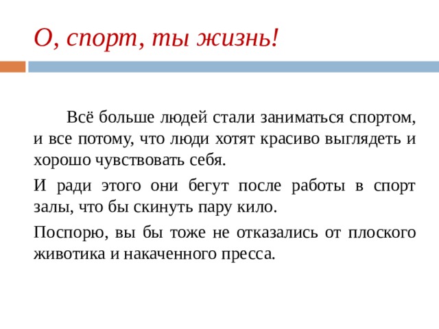 О, спорт, ты жизнь!  Всё больше людей стали заниматься спортом, и все потому, что люди хотят красиво выглядеть и хорошо чувствовать себя. И ради этого они бегут после работы в спорт залы, что бы скинуть пару кило. Поспорю, вы бы тоже не отказались от плоского животика и накаченного пресса. 
