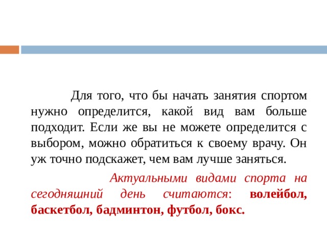  Для того, что бы начать занятия спортом нужно определится, какой вид вам больше подходит. Если же вы не можете определится с выбором, можно обратиться к своему врачу. Он уж точно подскажет, чем вам лучше заняться.  Актуальными видами спорта на сегодняшний день считаются : волейбол, баскетбол, бадминтон, футбол, бокс. 